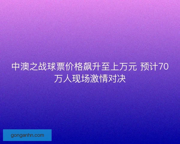 中澳之战球票价格飙升至上万元 预计70万人现场激情对决 中澳之战球票价格飙升至上万元 预计70万人现场激情对决