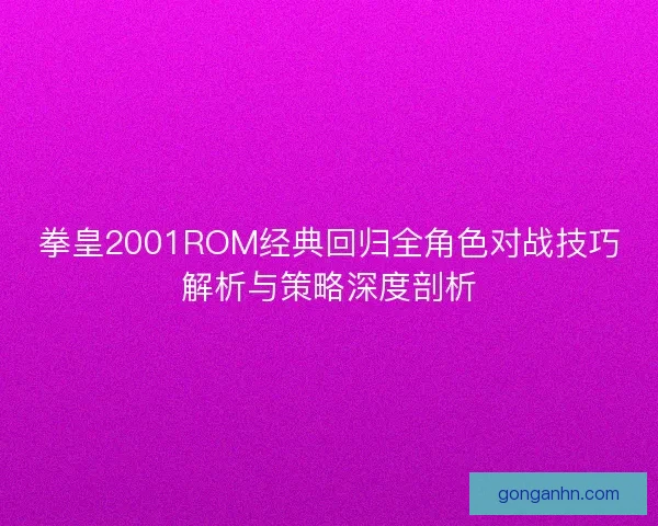 拳皇2001ROM经典回归全角色对战技巧解析与策略深度剖析