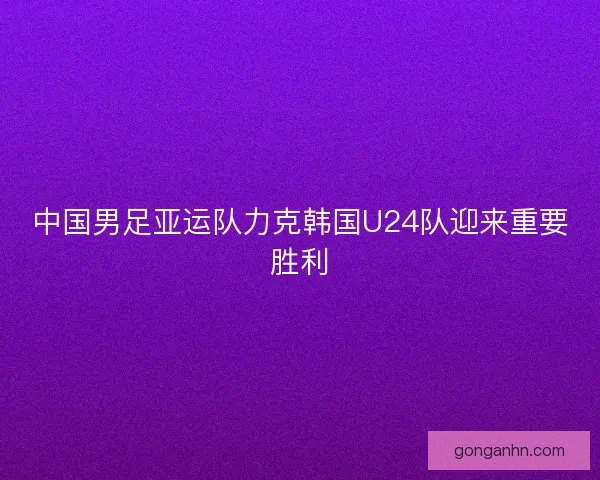 中国男足亚运队力克韩国U24队迎来重要胜利