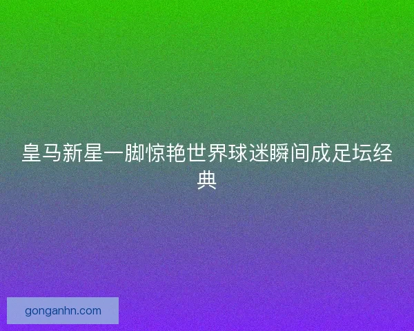 皇马新星一脚惊艳世界球迷瞬间成足坛经典