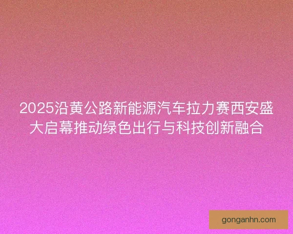 2025沿黄公路新能源汽车拉力赛西安盛大启幕推动绿色出行与科技创新融合