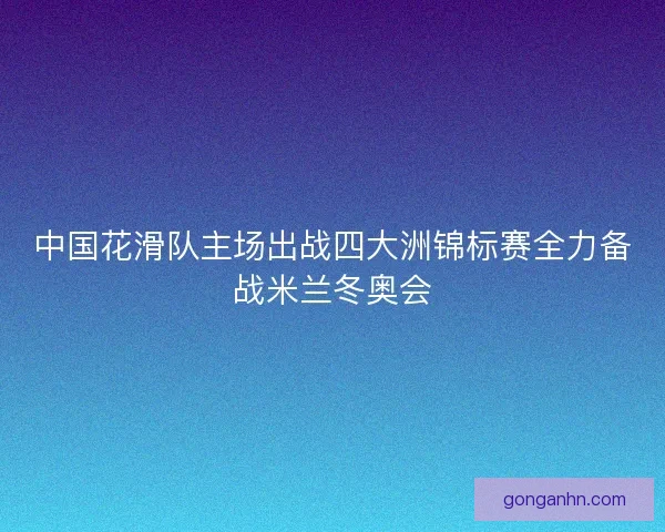 中国花滑队主场出战四大洲锦标赛全力备战米兰冬奥会