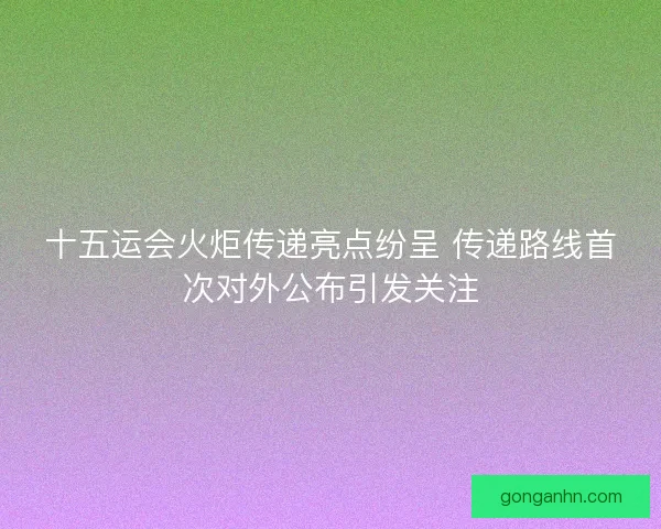 十五运会火炬传递亮点纷呈 传递路线首次对外公布引发关注 十五运会火炬传递亮点纷呈 传递路线首次对外公布引发关注