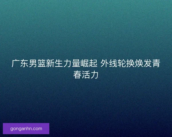 广东男篮新生力量崛起 外线轮换焕发青春活力 广东男篮新生力量崛起 外线轮换焕发青春活力