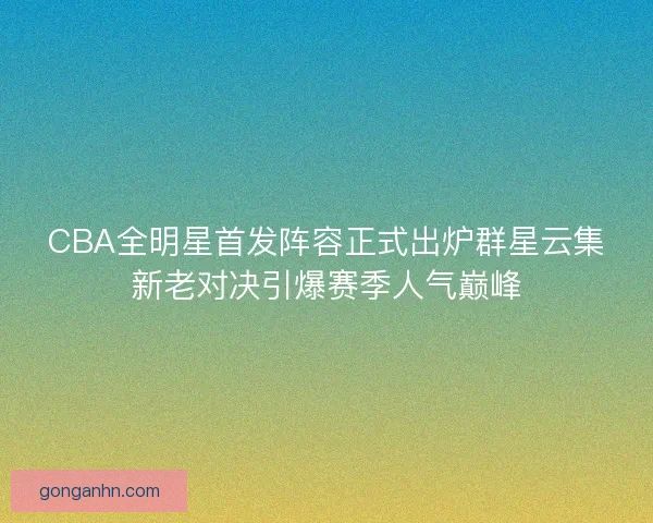 CBA全明星首发阵容正式出炉群星云集新老对决引爆赛季人气巅峰 CBA全明星首发阵容正式出炉群星云集新老对决引爆赛季人气巅峰