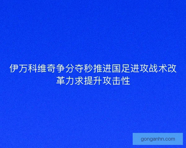 伊万科维奇争分夺秒推进国足进攻战术改革力求提升攻击性 伊万科维奇争分夺秒推进国足进攻战术改革力求提升攻击性