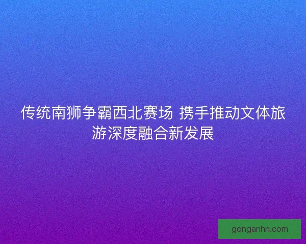 传统南狮争霸西北赛场 携手推动文体旅游深度融合新发展