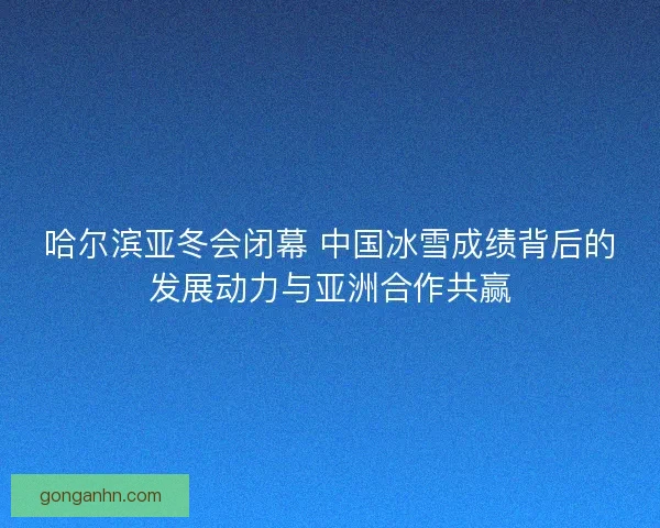 哈尔滨亚冬会闭幕 中国冰雪成绩背后的发展动力与亚洲合作共赢 哈尔滨亚冬会闭幕 中国冰雪成绩背后的发展动力与亚洲合作共赢