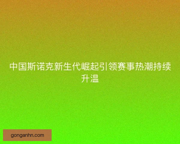 中国斯诺克新生代崛起引领赛事热潮持续升温 中国斯诺克新生代崛起引领赛事热潮持续升温