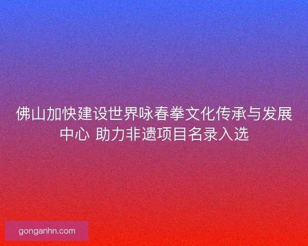 佛山加快建设世界咏春拳文化传承与发展中心 助力非遗项目名录入选 佛山加快建设世界咏春拳文化传承与发展中心 助力非遗项目名录入选