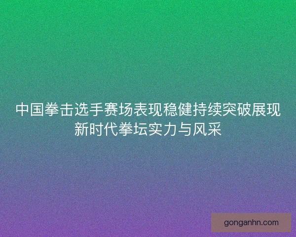 中国拳击选手赛场表现稳健持续突破展现新时代拳坛实力与风采