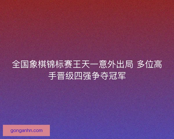 全国象棋锦标赛王天一意外出局 多位高手晋级四强争夺冠军 全国象棋锦标赛王天一意外出局 多位高手晋级四强争夺冠军