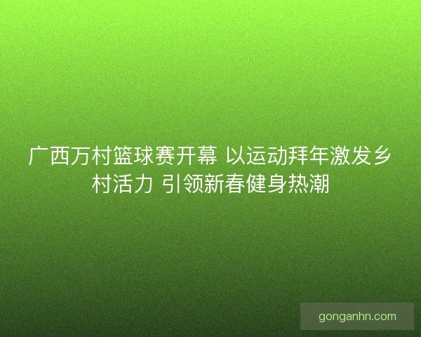 广西万村篮球赛开幕 以运动拜年激发乡村活力 引领新春健身热潮 广西万村篮球赛开幕 以运动拜年激发乡村活力 引领新春健身热潮